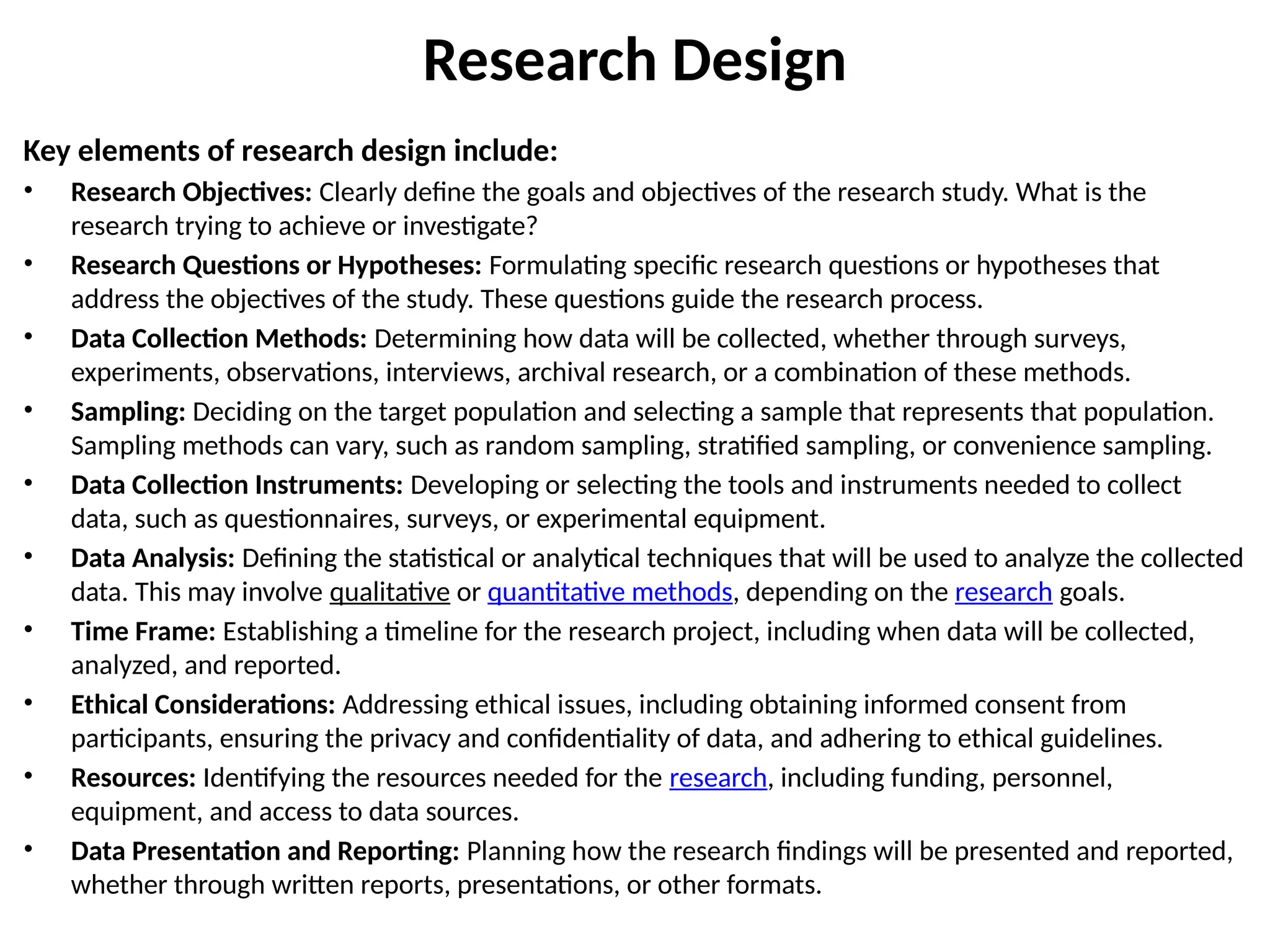 Research Design
Key elements of research design include:
• Research Objectives: Clearly define the goals and objectives of the research study. What is the
research trying to achieve or investigate?
• Research Questions or Hypotheses: Formulating specific research questions or hypotheses that
address the objectives of the study. These questions guide the research process.
• Data Collection Methods: Determining how data will be collected, whether through surveys,
experiments, observations, interviews, archival research, or a combination of these methods.
• Sampling: Deciding on the target population and selecting a sample that represents that population.
Sampling methods can vary, such as random sampling, stratified sampling, or convenience sampling.
• Data Collection Instruments: Developing or selecting the tools and instruments needed to collect
data, such as questionnaires, surveys, or experimental equipment.
• Data Analysis: Defining the statistical or analytical techniques that will be used to analyze the collected
data. This may involve qualitative or quantitative methods, depending on the research goals.
• Time Frame: Establishing a timeline for the research project, including when data will be collected,
analyzed, and reported.
• Ethical Considerations: Addressing ethical issues, including obtaining informed consent from
participants, ensuring the privacy and confidentiality of data, and adhering to ethical guidelines.
• Resources: Identifying the resources needed for the research, including funding, personnel,
equipment, and access to data sources.
• Data Presentation and Reporting: Planning how the research findings will be presented and reported,
whether through written reports, presentations, or other formats.
 