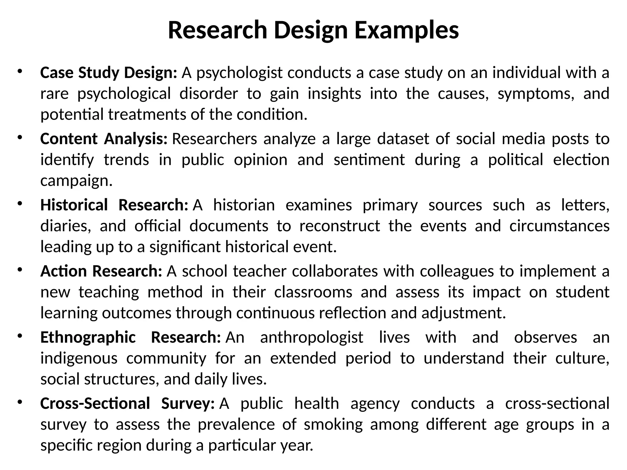 Research Design Examples
• Case Study Design: A psychologist conducts a case study on an individual with a
rare psychological disorder to gain insights into the causes, symptoms, and
potential treatments of the condition.
• Content Analysis: Researchers analyze a large dataset of social media posts to
identify trends in public opinion and sentiment during a political election
campaign.
• Historical Research: A historian examines primary sources such as letters,
diaries, and official documents to reconstruct the events and circumstances
leading up to a significant historical event.
• Action Research: A school teacher collaborates with colleagues to implement a
new teaching method in their classrooms and assess its impact on student
learning outcomes through continuous reflection and adjustment.
• Ethnographic Research: An anthropologist lives with and observes an
indigenous community for an extended period to understand their culture,
social structures, and daily lives.
• Cross-Sectional Survey: A public health agency conducts a cross-sectional
survey to assess the prevalence of smoking among different age groups in a
specific region during a particular year.
 