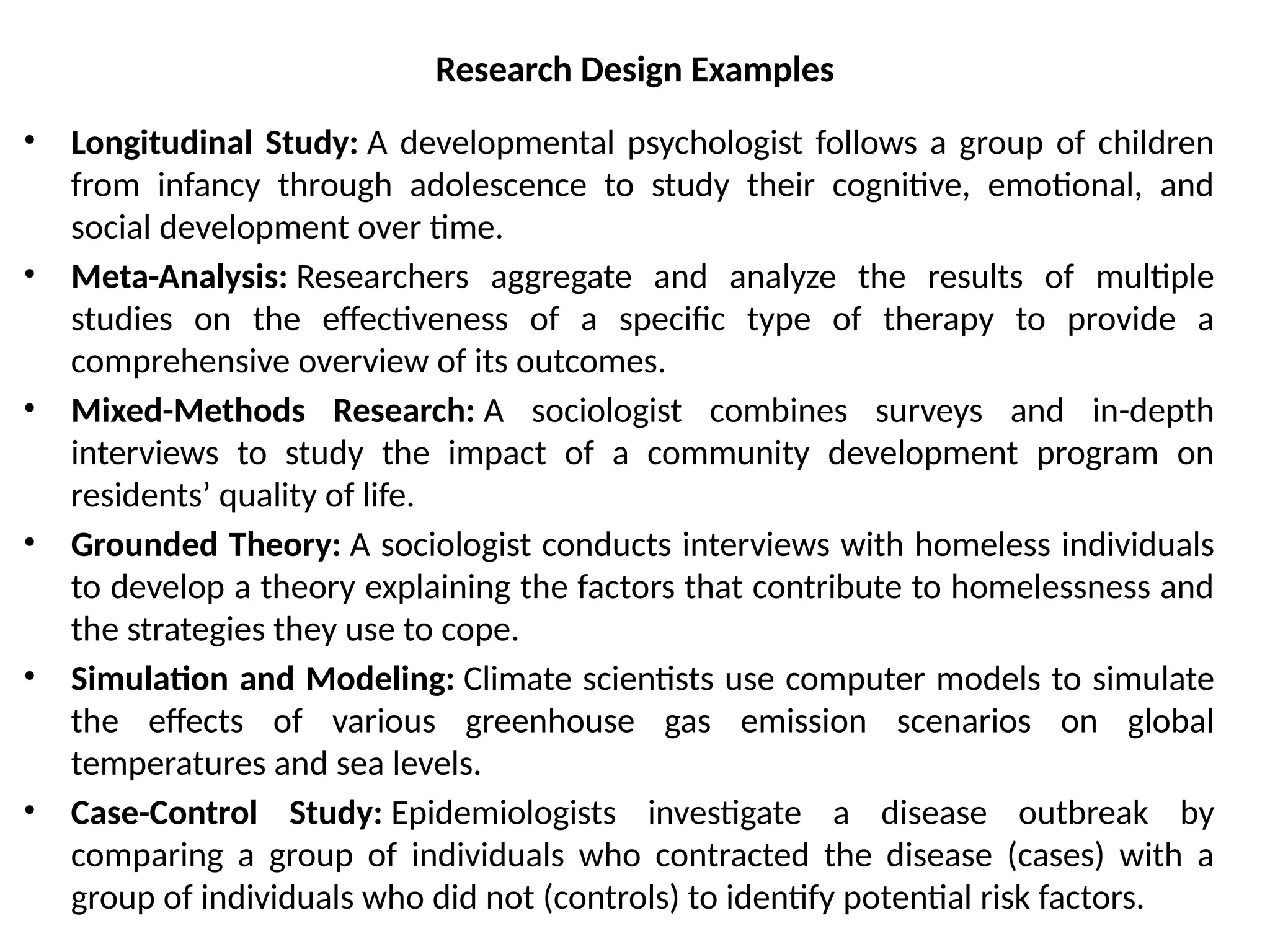• Longitudinal Study: A developmental psychologist follows a group of children
from infancy through adolescence to study their cognitive, emotional, and
social development over time.
• Meta-Analysis: Researchers aggregate and analyze the results of multiple
studies on the effectiveness of a specific type of therapy to provide a
comprehensive overview of its outcomes.
• Mixed-Methods Research: A sociologist combines surveys and in-depth
interviews to study the impact of a community development program on
residents’ quality of life.
• Grounded Theory: A sociologist conducts interviews with homeless individuals
to develop a theory explaining the factors that contribute to homelessness and
the strategies they use to cope.
• Simulation and Modeling: Climate scientists use computer models to simulate
the effects of various greenhouse gas emission scenarios on global
temperatures and sea levels.
• Case-Control Study: Epidemiologists investigate a disease outbreak by
comparing a group of individuals who contracted the disease (cases) with a
group of individuals who did not (controls) to identify potential risk factors.
Research Design Examples
 
