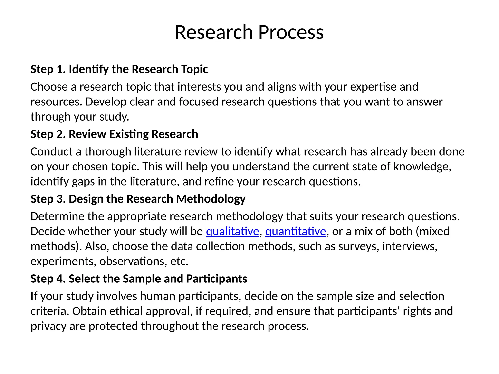 Research Process
Step 1. Identify the Research Topic
Choose a research topic that interests you and aligns with your expertise and
resources. Develop clear and focused research questions that you want to answer
through your study.
Step 2. Review Existing Research
Conduct a thorough literature review to identify what research has already been done
on your chosen topic. This will help you understand the current state of knowledge,
identify gaps in the literature, and refine your research questions.
Step 3. Design the Research Methodology
Determine the appropriate research methodology that suits your research questions.
Decide whether your study will be qualitative, quantitative, or a mix of both (mixed
methods). Also, choose the data collection methods, such as surveys, interviews,
experiments, observations, etc.
Step 4. Select the Sample and Participants
If your study involves human participants, decide on the sample size and selection
criteria. Obtain ethical approval, if required, and ensure that participants’ rights and
privacy are protected throughout the research process.
 