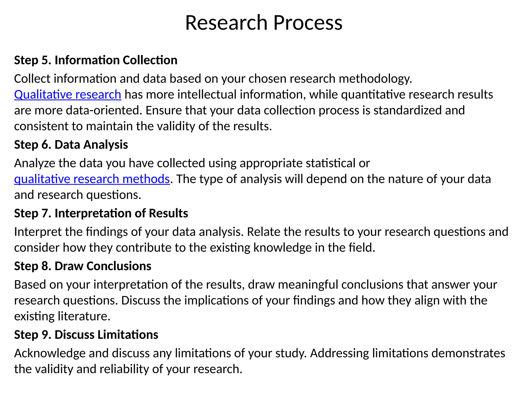 Research Process
Step 5. Information Collection
Collect information and data based on your chosen research methodology.
Qualitative research has more intellectual information, while quantitative research results
are more data-oriented. Ensure that your data collection process is standardized and
consistent to maintain the validity of the results.
Step 6. Data Analysis
Analyze the data you have collected using appropriate statistical or
qualitative research methods. The type of analysis will depend on the nature of your data
and research questions.
Step 7. Interpretation of Results
Interpret the findings of your data analysis. Relate the results to your research questions and
consider how they contribute to the existing knowledge in the field.
Step 8. Draw Conclusions
Based on your interpretation of the results, draw meaningful conclusions that answer your
research questions. Discuss the implications of your findings and how they align with the
existing literature.
Step 9. Discuss Limitations
Acknowledge and discuss any limitations of your study. Addressing limitations demonstrates
the validity and reliability of your research.
 