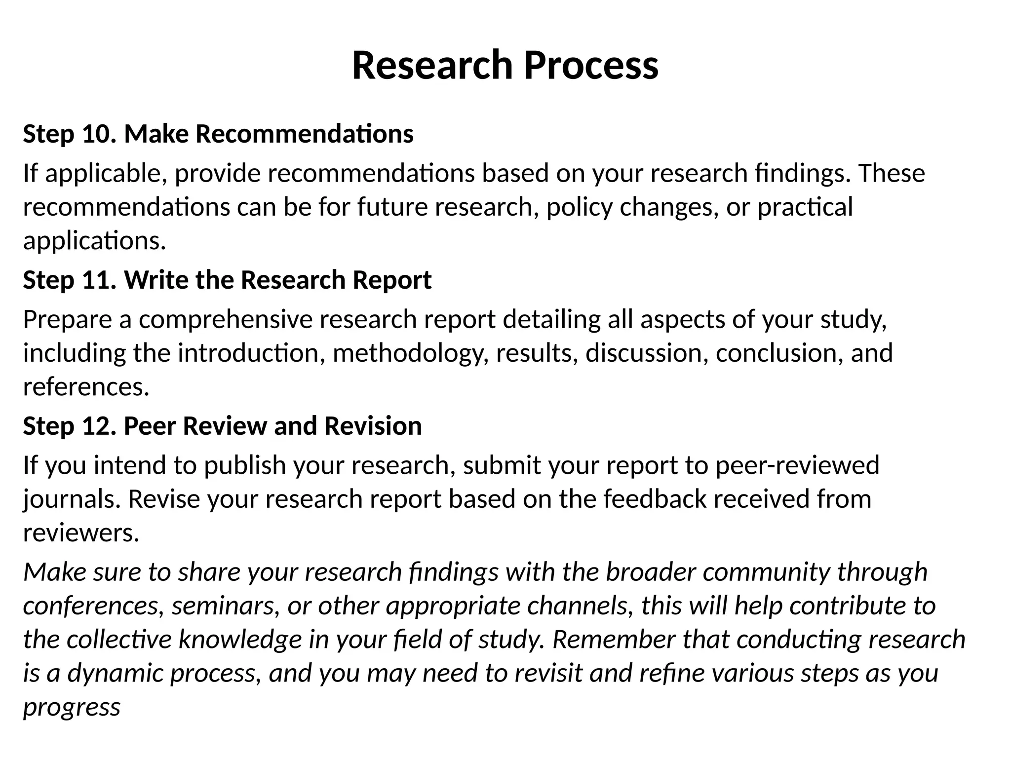 Step 10. Make Recommendations
If applicable, provide recommendations based on your research findings. These
recommendations can be for future research, policy changes, or practical
applications.
Step 11. Write the Research Report
Prepare a comprehensive research report detailing all aspects of your study,
including the introduction, methodology, results, discussion, conclusion, and
references.
Step 12. Peer Review and Revision
If you intend to publish your research, submit your report to peer-reviewed
journals. Revise your research report based on the feedback received from
reviewers.
Make sure to share your research findings with the broader community through
conferences, seminars, or other appropriate channels, this will help contribute to
the collective knowledge in your field of study. Remember that conducting research
is a dynamic process, and you may need to revisit and refine various steps as you
progress
Research Process
 