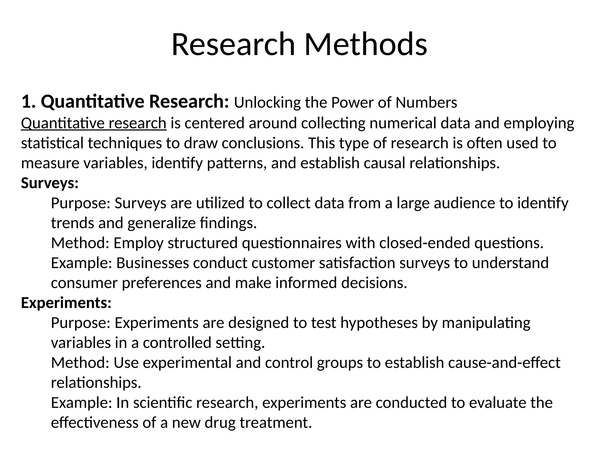1. Quantitative Research: Unlocking the Power of Numbers
Quantitative research is centered around collecting numerical data and employing
statistical techniques to draw conclusions. This type of research is often used to
measure variables, identify patterns, and establish causal relationships.
Surveys:
Purpose: Surveys are utilized to collect data from a large audience to identify
trends and generalize findings.
Method: Employ structured questionnaires with closed-ended questions.
Example: Businesses conduct customer satisfaction surveys to understand
consumer preferences and make informed decisions.
Experiments:
Purpose: Experiments are designed to test hypotheses by manipulating
variables in a controlled setting.
Method: Use experimental and control groups to establish cause-and-effect
relationships.
Example: In scientific research, experiments are conducted to evaluate the
effectiveness of a new drug treatment.
Research Methods
 