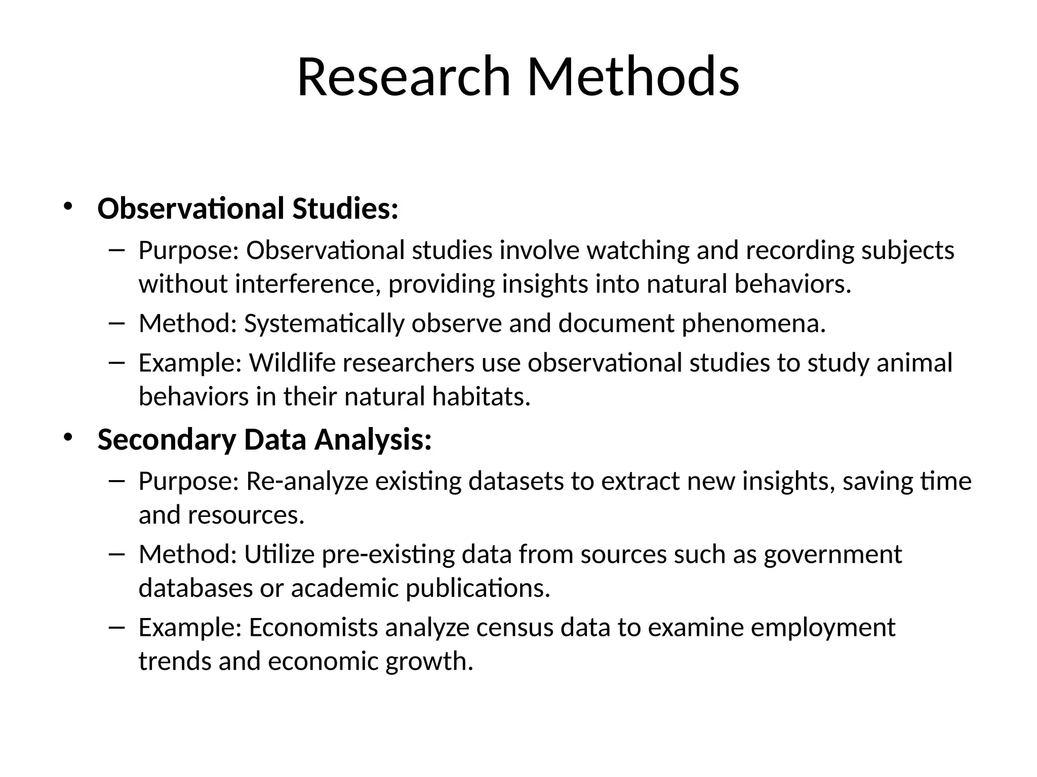 • Observational Studies:
– Purpose: Observational studies involve watching and recording subjects
without interference, providing insights into natural behaviors.
– Method: Systematically observe and document phenomena.
– Example: Wildlife researchers use observational studies to study animal
behaviors in their natural habitats.
• Secondary Data Analysis:
– Purpose: Re-analyze existing datasets to extract new insights, saving time
and resources.
– Method: Utilize pre-existing data from sources such as government
databases or academic publications.
– Example: Economists analyze census data to examine employment
trends and economic growth.
Research Methods
 