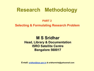 Research Methodology
PART 2
Selecting & Formulating Research Problem
M S Sridhar
Head, Library & Documentation
ISRO Satellite Centre
Bangalore 560017
E-mail: sridhar@isac.gov.in & sridharmirle@yahoomail.com
 
