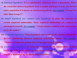 vi) Statistical hypothesis: It is a quantitative statement about a population. When
the researcher derives hypothesis from a sample and hopes it to be true for the
entire population it is known as statistical hypothesis. For example, “Group X is
older than Group Y”.
vii) Simple hypothesis (or) common sense hypothesis: It states the existence of
certain empirical uniformities. Many empirical uniformities are common in
sociological research. For example, “ Fresh students conform to the conventions
set by the seniors”.
viii) Composite hypothesis: These hypothesis aim at testing the existence of logically
derived relationship between empirical uniformities obtain. For example,
“Members of minority groups suffer from oppression psychosis”.
ix) Explanatory hypothesis: It states the existence of one independent variable
causes or leads to an effect on dependent variable. For example, “Yield of
tomato is influenced by the application of fertilizer”.
 