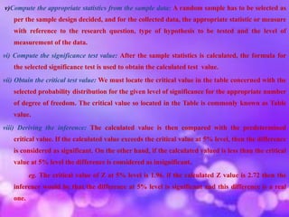 v)Compute the appropriate statistics from the sample data: A random sample has to be selected as
per the sample design decided, and for the collected data, the appropriate statistic or measure
with reference to the research question, type of hypothesis to be tested and the level of
measurement of the data.
vi) Compute the significance test value: After the sample statistics is calculated, the formula for
the selected significance test is used to obtain the calculated test value.
vii) Obtain the critical test value: We must locate the critical value in the table concerned with the
selected probability distribution for the given level of significance for the appropriate number
of degree of freedom. The critical value so located in the Table is commonly known as Table
value.
viii) Deriving the inference: The calculated value is then compared with the predetermined
critical value. If the calculated value exceeds the critical value at 5% level, then the difference
is considered as significant. On the other hand, if the calculated valued is less than the critical
value at 5% level the difference is considered as insignificant.
eg. The critical value of Z at 5% level is 1.96. if the calculated Z value is 2.72 then the
inference would be that the difference at 5% level is significant and this difference is a real
one.
 