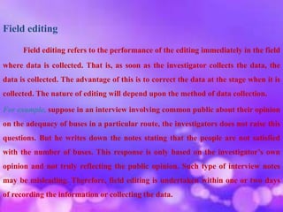 Field editing
Field editing refers to the performance of the editing immediately in the field
where data is collected. That is, as soon as the investigator collects the data, the
data is collected. The advantage of this is to correct the data at the stage when it is
collected. The nature of editing will depend upon the method of data collection.
For example, suppose in an interview involving common public about their opinion
on the adequacy of buses in a particular route, the investigators does not raise this
questions. But he writes down the notes stating that the people are not satisfied
with the number of buses. This response is only based on the investigator’s own
opinion and not truly reflecting the public opinion. Such type of interview notes
may be misleading. Therefore, field editing is undertaken within one or two days
of recording the information or collecting the data.
 