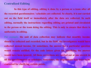 Centralized Editing
In this type of editing, editing is done by a person or a team after all
the recorded questionnaires / schedules are collected. So clearly, it is not carried
out on the field itself or immediately after the data are collected. In such
editing, normally the instructions regarding editing are printed and circulated
to the person or the team doing the editing. This is only to ensure that there is
uniformity in editing.
For example, the unit of data collection may indicate that monthly income
should be collected and recorded, but in the field, the investigators would have
collected annual income. Or sometimes, the answer for a particular question
would remain unfilled. Or the code letters given for specifying the answer
would have been ignored. All these corrections are carried out at one stretch in
all the questionnaires or schedules. Sometimes, the respondents may have to be
contacted for clarifying certain points.
 