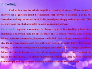 2. Coding
Coding is a practice which simplifies recording of answer. When standard
answers for a question could be indicated, each answer is assigned a code. So,
instead on writing the answer in full, the investigator simply writes the code. This
not only saves time but also helps to avoid consuming answer.
For example, suppose a computer hardware engineer is attending a fault in a
computer. The system may be out of order due to several reasons. Say, booting
failure, software corruption, improper cable link, low voltage, memory failure,
etc., the engineer suppose each one of the above causes is coded like A) for booting
failure, B) software corruption C) improper cable link D) low voltage E)memory
failure etc. then in his service report if the engineer writes the code B against the
reason for the failure, it is clearly understood. Otherwise some service engineer
would simply write system not working, which may mean several things.
 