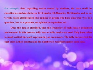 For example, data regarding marks scored by students, the data could be
classified as students between 0-10 marks, 10-20marks, 20-30marks and so on,
€ reply based classification like number of people who have answered ‘yes’ to a
question, ‘no’ to a question, no opinion to a question, etc.
Once the data is classified, then the frequency of each class is computed
and entered. In this process, tally bars or tally marks are used. Tally bars refers
to small vertical line each representing an occurrence. The tally bars erected for
each class is then counted and the numbers is recorded against each class.
 