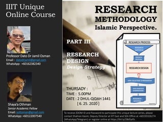 IIIT Unique
Online Course
RESEARCH
METHODOLOGY
Islamic Perspective.
PART III
RESEARCH
DESIGN
Design Strategy
Shaya’a Othman
Senior Academic Fellow
Email: sottoman@gmail.com
WhatsApp: +60122007540
Professor Dato Dr Jamil Osman
Email : datodrjamil@gmail.com
WhatsApp: +60162382340
To receive ZOOM ID and Password to participate this unique lecture series, please
contact Shahran Kasim, Deputy Director at IIIT East and SEA Office at +60193326274
(WhatsApp/Telegram) or register online at https://bit.ly/2Bd5aFb .
THURSADY :
TIME : 5.00PM
DATE : 2 DHUL-QIDAH 1441
[ 6. 25. 2020 ]
 