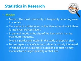 Statistics in Research
• Mode:
– Mode is the most commonly or frequently occurring value
in a series.
– The mode in a distribution is that item around which there
is maximum concentration.
– In general, mode is the size of the item which has the
maximum frequency.
– Mode is particularly useful in the study of popular sizes.
– For example, a manufacturer of shoes is usually interested
in finding out the size most in demand so that he may
manufacture a larger quantity of that size.
 