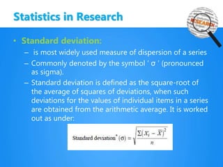 Statistics in Research
• Standard deviation:
– is most widely used measure of dispersion of a series
– Commonly denoted by the symbol ‘ σ ’ (pronounced
as sigma).
– Standard deviation is defined as the square-root of
the average of squares of deviations, when such
deviations for the values of individual items in a series
are obtained from the arithmetic average. It is worked
out as under:
 