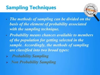 Sampling Techniques
• The methods of sampling can be divided on the
basis of the element of probability associated
with the sampling technique.
• Probability means chances available to members
of the population for getting selected in the
sample. Accordingly, the methods of sampling
are classified into two broad types:
 Probability Sampling
 Non Probability Sampling
 