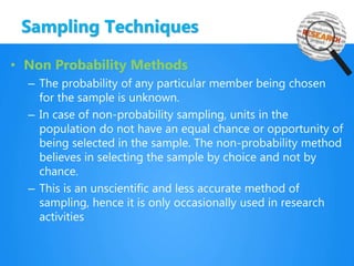 Sampling Techniques
• Non Probability Methods
– The probability of any particular member being chosen
for the sample is unknown.
– In case of non-probability sampling, units in the
population do not have an equal chance or opportunity of
being selected in the sample. The non-probability method
believes in selecting the sample by choice and not by
chance.
– This is an unscientific and less accurate method of
sampling, hence it is only occasionally used in research
activities
 