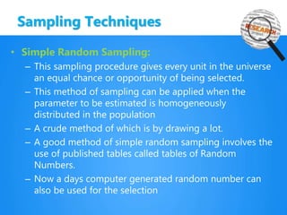 Sampling Techniques
• Simple Random Sampling:
– This sampling procedure gives every unit in the universe
an equal chance or opportunity of being selected.
– This method of sampling can be applied when the
parameter to be estimated is homogeneously
distributed in the population
– A crude method of which is by drawing a lot.
– A good method of simple random sampling involves the
use of published tables called tables of Random
Numbers.
– Now a days computer generated random number can
also be used for the selection
 