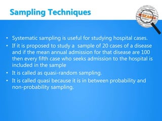 Sampling Techniques
• Systematic sampling is useful for studying hospital cases.
• If it is proposed to study a sample of 20 cases of a disease
and if the mean annual admission for that disease are 100
then every fifth case who seeks admission to the hospital is
included in the sample
• It is called as quasi-random sampling.
• It is called quasi because it is in between probability and
non-probability sampling.
 