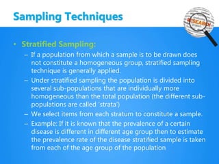 Sampling Techniques
• Stratified Sampling:
– If a population from which a sample is to be drawn does
not constitute a homogeneous group, stratified sampling
technique is generally applied.
– Under stratified sampling the population is divided into
several sub-populations that are individually more
homogeneous than the total population (the different sub-
populations are called ‘strata’)
– We select items from each stratum to constitute a sample.
– Example: If it is known that the prevalence of a certain
disease is different in different age group then to estimate
the prevalence rate of the disease stratified sample is taken
from each of the age group of the population
 