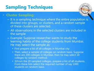 Sampling Techniques
• Cluster Sampling:
– It is a sampling technique where the entire population is
divided into groups, or clusters, and a random sample
of these clusters are selected.
– All observations in the selected clusters are included in
the sample
– Example: Suppose researcher wants to study the
learning habits of the college students from Mumbai.
He may select the sample as:
• First prepare a list of all colleges in Mumbai city
• Then, select a sample of colleges on random basis. Suppose
there are 200 colleges in Mumbai, then he may select 20
colleges by random method.
• 3)From the 20 sampled colleges, prepare a list of all students.
From these lists select the required number of say 1000
students on random basis
 