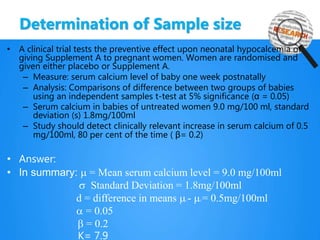 Determination of Sample size
• A clinical trial tests the preventive effect upon neonatal hypocalcemia of
giving Supplement A to pregnant women. Women are randomised and
given either placebo or Supplement A.
– Measure: serum calcium level of baby one week postnatally
– Analysis: Comparisons of difference between two groups of babies
using an independent samples t-test at 5% significance (α = 0.05)
– Serum calcium in babies of untreated women 9.0 mg/100 ml, standard
deviation (s) 1.8mg/100ml
– Study should detect clinically relevant increase in serum calcium of 0.5
mg/100ml, 80 per cent of the time ( β= 0.2)
• Answer:
• In summary: m = Mean serum calcium level = 9.0 mg/100ml
s Standard Deviation = 1.8mg/100ml
d = difference in means m1 - m2 = 0.5mg/100ml
a = 0.05
b = 0.2
K= 7.9
 