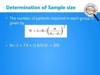 Determination of Sample size
• The number of patients required in each group is
given by
• N= 2 × 7.9 × (1.8/0.5)2 = 205
 