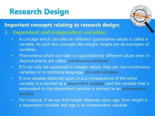 Research Design
Important concepts relating to research design:
1. Dependent and independent variables:
• A concept which can take on different quantitative values is called a
variable. As such the concepts like weight, height are all examples of
variables.
• Phenomena which can take on quantitatively different values even in
decimal points are called ‘continuous variables’.
• If it can only be expressed in integer values, they are non-continuous
variables or in statistical language ‘discrete variables’.
• If one variable depends upon or is a consequence of the other
variable, it is termed as a dependent variable, and the variable that is
antecedent to the dependent variable is termed as an independent
variable.
• For instance, if we say that height depends upon age, then height is
a dependent variable and age is an independent variable.
 