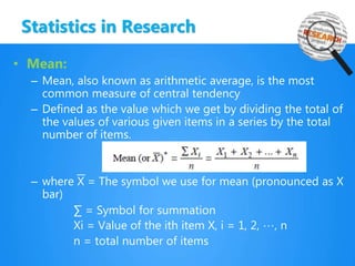 Statistics in Research
• Mean:
– Mean, also known as arithmetic average, is the most
common measure of central tendency
– Defined as the value which we get by dividing the total of
the values of various given items in a series by the total
number of items.
– where X = The symbol we use for mean (pronounced as X
bar)
∑ = Symbol for summation
Xi = Value of the ith item X, i = 1, 2, …, n
n = total number of items
 