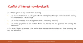 Conflict of Interest may develop if:
All authors agreed to sign a statement revealing
1. Any financial interest in or arrangement with a company whose product was used in a study
or is referred to in a manuscript
2. Any financial interest in or arrangement with a competing company
3. Any direct payment to an authors from any source for the purpose of writing the
manuscript.
If the manuscript is published, such information may be communicated in a note following the
text and references
10/12/2021 SANJIVANI COLLEGE OF PHARMACEUTICAL EDUCATION & RESEARCH, KOPARGAON 10
 