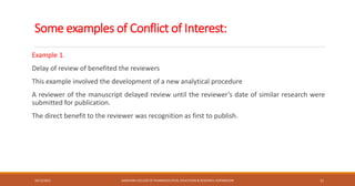Some examples of Conflict of Interest:
Example 1.
Delay of review of benefited the reviewers
This example involved the development of a new analytical procedure
A reviewer of the manuscript delayed review until the reviewer’s date of similar research were
submitted for publication.
The direct benefit to the reviewer was recognition as first to publish.
10/12/2021 SANJIVANI COLLEGE OF PHARMACEUTICAL EDUCATION & RESEARCH, KOPARGAON 11
 