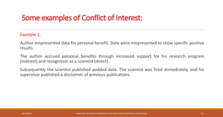 Some examples of Conflict of Interest:
Example 2.
Author mispresented data for personal benefit. Date were mispresented to show specific positive
results.
The author accrued personal benefits through increased support for his research program
(indirect) and recognition as a scientist (direct).
Subsequently the scientist published padded data. The scientist was fired immediately, and his
supervisor published a disclaimer of previous publications.
10/12/2021 SANJIVANI COLLEGE OF PHARMACEUTICAL EDUCATION & RESEARCH, KOPARGAON 12
 