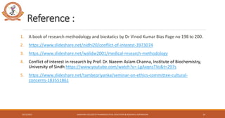 Reference :
1. A book of research methodology and biostatics by Dr Vinod Kumar Bias Page no 198 to 200.
2. https://www.slideshare.net/nidhi20/conflict-of-interest-3973074
3. https://www.slideshare.net/walidw2001/medical-research-methodology
4. Conflict of interest in research by Prof. Dr. Naeem Aslam Channa, Institute of Biochemistry,
University of Sindh https://www.youtube.com/watch?v=-LgAxqnsTVc&t=297s
5. https://www.slideshare.net/tambepriyanka/seminar-on-ethics-committee-cultural-
concerns-183551861
SANJIVANI COLLEGE OF PHARMACEUTICAL EDUCATION & RESEARCH, KOPARGAON
10/12/2021 14
 