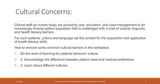 Cultural Concerns:
Clinical staff as nurses today are providing care, education ,and case management to an
increasingly diverse patient population that is challenged with a triad of cultural, linguistic,
and health literacy barriers .
For such patients ,culture and language set the context for the acquisition and application
of health literacy skills.
How to remove some common cultural barriers in the workplace.
1. Do the work of learning for patients behavior/ culture.
2. 2. Acknowledge the difference between patient need and medical preference.
3. 3. Learn about different cultures.
10/12/2021 SANJIVANI COLLEGE OF PHARMACEUTICAL EDUCATION & RESEARCH, KOPARGAON 4
 