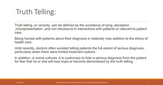 Truth Telling:
Truth telling ,or veracity ,can be defined as the avoidance of lying ,deception
,misrepresentation ,and non disclosure in interactions with patients or relevant to patient
care.
Being honest with patients about their diagnosis is relatively new addition to the ethics of
health care.
Until recently ,doctors often avoided telling patients the full extent of serious diagnosis,
particularly when there were limited treatment options .
In addition ,in some cultures ,it is customary to hide a serious diagnosis from the patient
for fear that he or she will lose hope or become demoralized by the truth telling .
10/12/2021 SANJIVANI COLLEGE OF PHARMACEUTICAL EDUCATION & RESEARCH, KOPARGAON 5
 