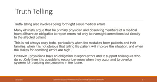 Truth Telling:
Truth- telling also involves being forthright about medical errors.
Many ethicists argue that the primary physician and observing members of a medical
team all have an obligation to report errors not only to oversight committees but directly
to the affected patient .
This is not always easy to do- particularly when the mistakes harm patients and their
families, when it is not obvious that telling the patient will improve the situation, and when
the stakes for admitting errors are high .
However , physicians have an obligation to report errors and to support colleagues who
do so .Only then it is possible to recognize errors when they occur and to develop
systems for avoiding the problems in the future.
10/12/2021 SANJIVANI COLLEGE OF PHARMACEUTICAL EDUCATION & RESEARCH, KOPARGAON 6
 