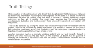 Truth Telling:
One exception involves the patient who directly tells the physician that he/she does not want
to receive any information regarding his /her diagnosis .In this case ,it is ethical to withhold
information because the patient does not wish to receive it, thereby upholding patient
autonomy, or free will to decide. One must never suppose that the patient prefers
nondisclosure, but rather one must ascertain these wishes through direct conversation with
the patient.
This can be achieved by asking the patient how wishes through direct conversation with the
patient .This can be achieved by asking the patient how wishes to receive the information
before the test result even arrive ,their by allowing both the patient and physician to plan the
logistics of breaking possible bad news ahead of time .
Another exception involves a mentally unstable patient who may put himself / herself in
harm´s way after receiving the bad news .In this example ,a doctor may be justified in
delaying the disclosure of information until after the patient ´s mental health improves and the
patient posses appropriate
10/12/2021 SANJIVANI COLLEGE OF PHARMACEUTICAL EDUCATION & RESEARCH, KOPARGAON 7
 
