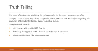 Truth Telling:
Also some of the Journals publishing the various articles for the money or various benefits.
Example : Journals send the article acceptance within 24 hours with fake report regarding the
plagiarism of the submitted article by corresponding author.
Example of such Journals:
1. Paid journals which not in UGC Care list
2. Or having UGC approval last 4 – 5 years ago but now not approved.
3. Minimum indexing or fake indexing features
10/12/2021 SANJIVANI COLLEGE OF PHARMACEUTICAL EDUCATION & RESEARCH, KOPARGAON 8
 