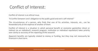 Conflict of Interest:
Conflict of interest is an ethical issue.
“A Conflict between one’s obligation to the public good and one’s self-interest”
The circumstances of a person, who finds that one of his activities, interests, etc., can be
forwarded only at the expense of another of them.
Conflict of interest is a situation in which personal benefit or economic gain(either direct or
indirect via an individual’s research program, institution or individual reputation) takes priority
over clarity or accuracy of the reporting of the research.
Apparent benefits are typically related to money or funding, but they may not necessarily be
financial in short term.
10/12/2021 SANJIVANI COLLEGE OF PHARMACEUTICAL EDUCATION & RESEARCH, KOPARGAON 9
 
