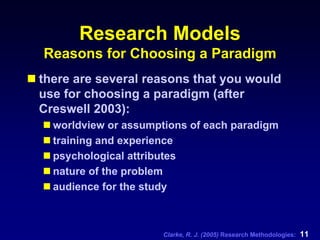 Clarke, R. J. (2005) Research Methodologies: 11
Research Models
Reasons for Choosing a Paradigm
there are several reasons that you would
use for choosing a paradigm (after
Creswell 2003):
worldview or assumptions of each paradigm
training and experience
psychological attributes
nature of the problem
audience for the study
 