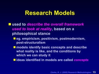 Clarke, R. J. (2005) Research Methodologies: 13
Research Models
used to describe the overall framework
used to look at reality, based on a
philosophical stance
eg. empiricism, positivism, postmodernism,
post-structuralism
models identify basic concepts and describe
what reality is like, and the conditions by
which we can study it
ideas identified in models are called concepts
 