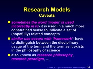 Clarke, R. J. (2005) Research Methodologies: 14
Research Models
Caveats
sometimes the word ‘model’ is used
incorrectly in IS- it is used in a much more
constrained sense to indicate a set of
(hopefully) related concepts
similar use occurs with ‘framework’- have
to distinguish between the disciplinary
usage of the term and the term as it exists
in the philosophy of science
also known as research philosophy,
research paradigm, …
 