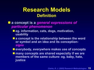 Clarke, R. J. (2005) Research Methodologies: 15
Research Models
Definition
a concept is a general expressions of
particular phenomenon
eg. information, cats, dogs, motivation,
usability
a concept is the relationship between the word
or symbol and an idea and its conception-
signs
everybody, everywhere makes use of concepts
many concepts are shared especially if we are
members of the same culture- eg. baby, hate,
justice
 