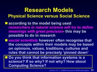 Clarke, R. J. (2005) Research Methodologies: 17
Research Models
Physical Science versus Social Science
according to the model being used
researchers in natural science will try to define
meanings with great precision- this may be
possible to do in research
social scientists however often recognise that
the concepts within their models may be based
on opinions, values, traditions, cultures and
rules that cannot be precisely ‘pinned down’
Do you think that information systems is a
science? If so why? If not why? How about
Computing Science?
 