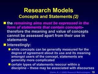 Clarke, R. J. (2005) Research Methodologies: 19
Research Models
Concepts and Statements (2)
the remaining aims must be expressed in the
form of statements that contain concepts-
therefore the meaning and value of concepts
cannot be assessed apart from their use in
statements
interestingly:
while concepts can be generally measured for the
degree of agreement about its use and its meaning
amongst users of the concept, statements are
generally more complicated
certain types of statements reoccur within a
discipline – these may be associated with discourses
 