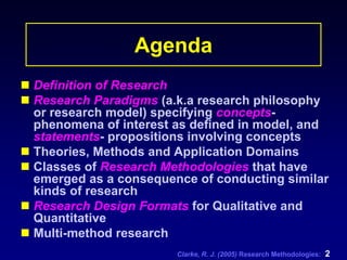 Clarke, R. J. (2005) Research Methodologies: 2
Agenda
Definition of Research
Research Paradigms (a.k.a research philosophy
or research model) specifying concepts-
phenomena of interest as defined in model, and
statements- propositions involving concepts
Theories, Methods and Application Domains
Classes of Research Methodologies that have
emerged as a consequence of conducting similar
kinds of research
Research Design Formats for Qualitative and
Quantitative
Multi-method research
 