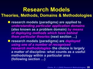 Clarke, R. J. (2005) Research Methodologies: 20
Research Models
Theories, Methods, Domains & Methodologies
research models (paradigms) are applied to
understanding particular application domains
(also known as a problem domain) by means
of deploying methods which have behind
them particular theories (next section …)
research models (paradigms) are deployed
using one of a number of recognised
research methodologies- the choice is largely
a matter of discipline- what counts as a useful
methodology within a particular area
(following section …)
 