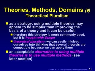 Clarke, R. J. (2005) Research Methodologies: 31
Theories, Methods, Domains (9)
Theoretical Pluralism
as a strategy, using multiple theories may
appear to be simpler than improving the
basis of a theory and it can be useful:
therefore this strategy is more commonly used,
but it is fraught with danger
theoretical pluralism- we can easily mislead
ourselves into thinking that several theoreis are
compatible because we can apply them
an acceptable alternative to using multiple
theories is to use multiple methods (see
later section)
 