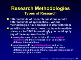 Clarke, R. J. (2005) Research Methodologies: 35
Research Methodologies
Types of Research
different kinds of research questions require
different kinds of approaches – various
methodologies have emerged to deal with them
we will consider only those that have immediate
relevance to CS/IS interestingly you could apply
any of these approaches to IS:
mostly because of the fact that IS is an applied
discipline and therefore lends itself to a range of
different interpretations
also because IS is multidisciplinary and so its
theoretical and methodological basis is in many
different disciplines and therefore makes many kinds of
research project possible
 