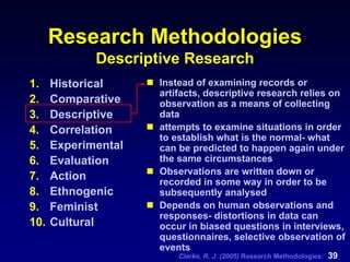 Clarke, R. J. (2005) Research Methodologies: 39
Research Methodologies
Descriptive Research
1. Historical
2. Comparative
3. Descriptive
4. Correlation
5. Experimental
6. Evaluation
7. Action
8. Ethnogenic
9. Feminist
10. Cultural
Instead of examining records or
artifacts, descriptive research relies on
observation as a means of collecting
data
attempts to examine situations in order
to establish what is the normal- what
can be predicted to happen again under
the same circumstances
Observations are written down or
recorded in some way in order to be
subsequently analysed
Depends on human observations and
responses- distortions in data can
occur in biased questions in interviews,
questionnaires, selective observation of
events
 