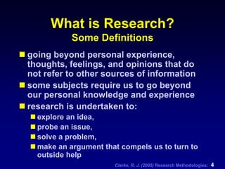 Clarke, R. J. (2005) Research Methodologies: 4
What is Research?
Some Definitions
going beyond personal experience,
thoughts, feelings, and opinions that do
not refer to other sources of information
some subjects require us to go beyond
our personal knowledge and experience
research is undertaken to:
explore an idea,
probe an issue,
solve a problem,
make an argument that compels us to turn to
outside help
 